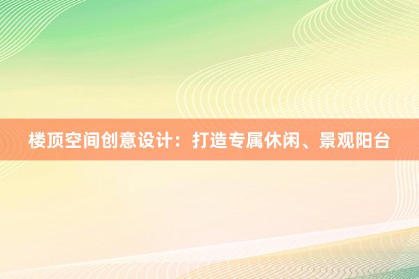 楼顶空间创意设计：打造专属休闲、景观阳台